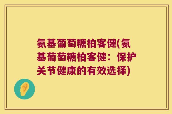 氨基葡萄糖柏客健(氨基葡萄糖柏客健：保护关节健康的有效选择)