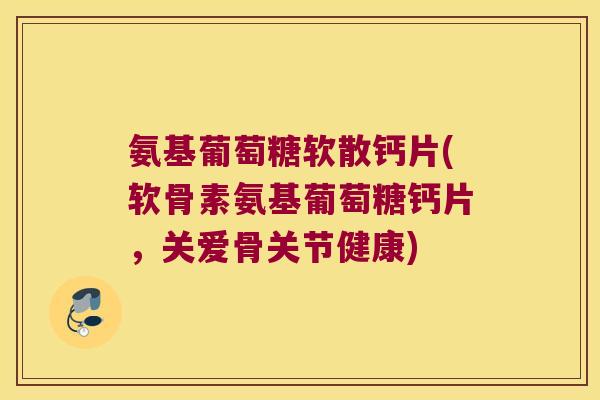 氨基葡萄糖软散钙片(软骨素氨基葡萄糖钙片,关爱骨关节健康)