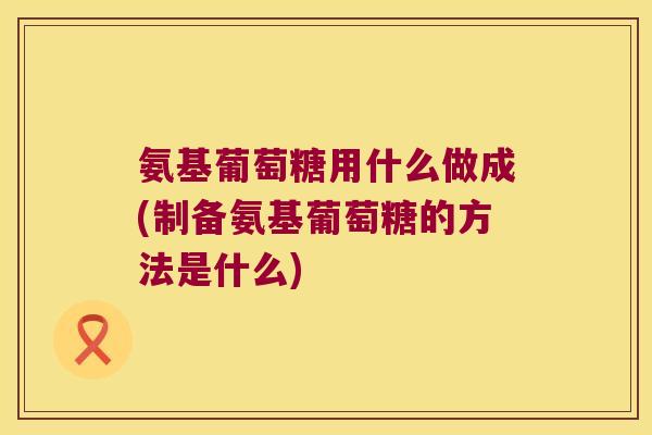 氨基葡萄糖用什么做成(制备氨基葡萄糖的方法是什么)