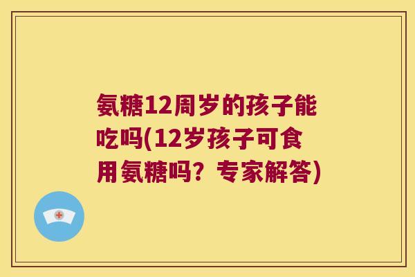 氨糖12周岁的孩子能吃吗(12岁孩子可食用氨糖吗?专家解答)