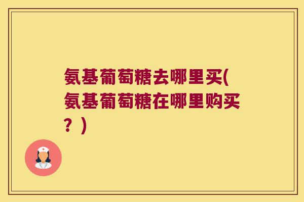 氨基葡萄糖去哪里买(氨基葡萄糖在哪里购买?)