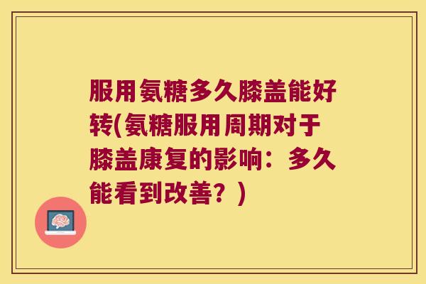 服用氨糖多久膝盖能好转(氨糖服用周期对于膝盖康复的影响:多久能看到改善?)