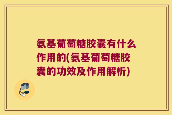 氨基葡萄糖胶囊有什么作用的(氨基葡萄糖胶囊的功效及作用解析)