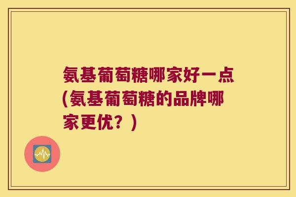 氨基葡萄糖哪家好一点(氨基葡萄糖的品牌哪家更优?)