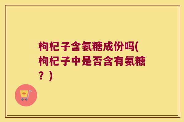 枸杞子含氨糖成份吗(枸杞子中是否含有氨糖?)