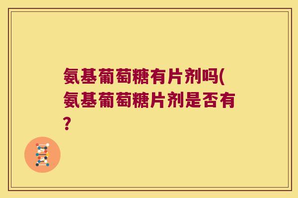 氨基葡萄糖有片剂吗(氨基葡萄糖片剂是否有?