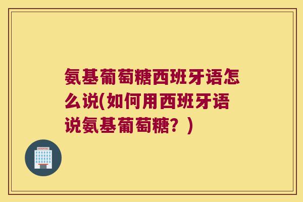 氨基葡萄糖西班牙语怎么说(如何用西班牙语说氨基葡萄糖?)