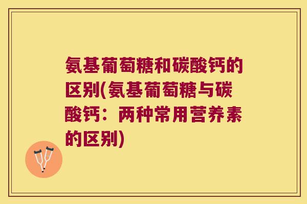 氨基葡萄糖和碳酸钙的区别(氨基葡萄糖与碳酸钙:两种常用营养素的区别)