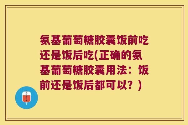 氨基葡萄糖胶囊饭前吃还是饭后吃(正确的氨基葡萄糖胶囊用法:饭前还是饭后都可以?)