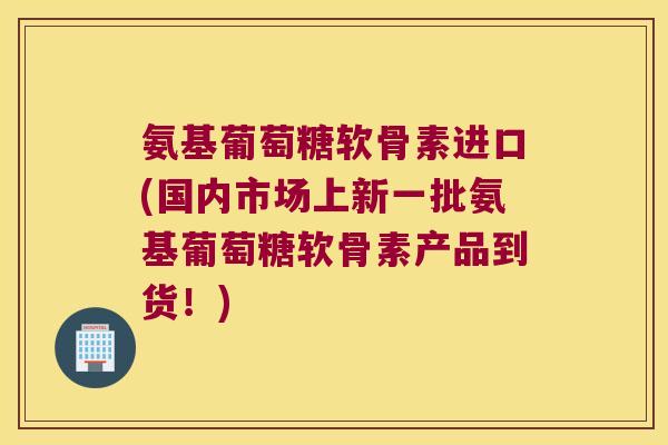 氨基葡萄糖软骨素进口(国内市场上新一批氨基葡萄糖软骨素产品到货!)