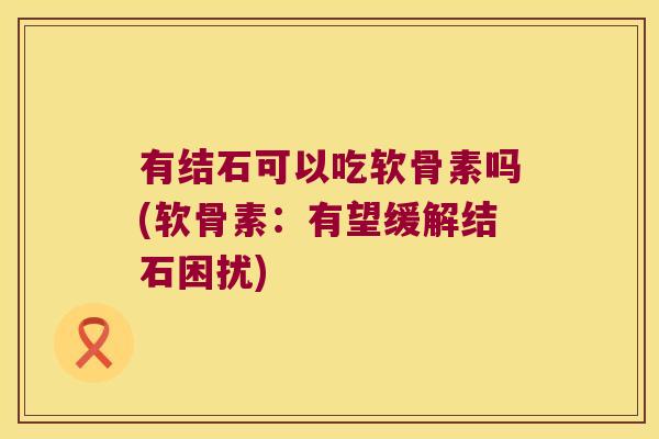 有结石可以吃软骨素吗(软骨素:有望缓解结石困扰)