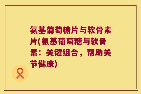 氨基葡萄糖片与软骨素片(氨基葡萄糖与软骨素:关键组合,帮助关节健康)