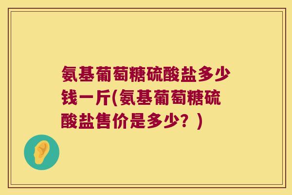 氨基葡萄糖硫酸盐多少钱一斤(氨基葡萄糖硫酸盐售价是多少？)