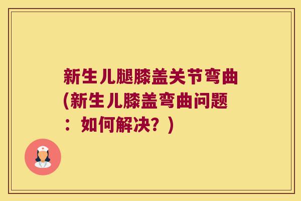 新生儿腿膝盖关节弯曲(新生儿膝盖弯曲问题:如何解决?)