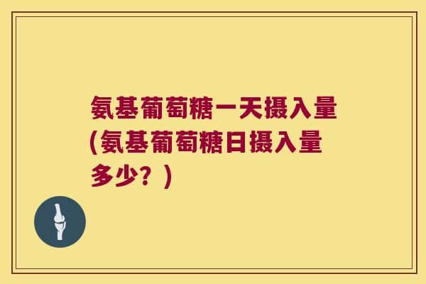 氨基葡萄糖一天摄入量(氨基葡萄糖日摄入量多少?)