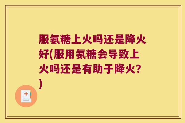 服氨糖上火吗还是降火好(服用氨糖会导致上火吗还是有助于降火?)