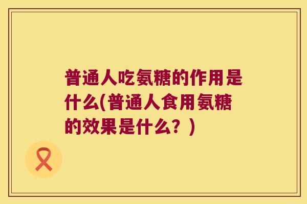 普通人吃氨糖的作用是什么(普通人食用氨糖的效果是什么?)