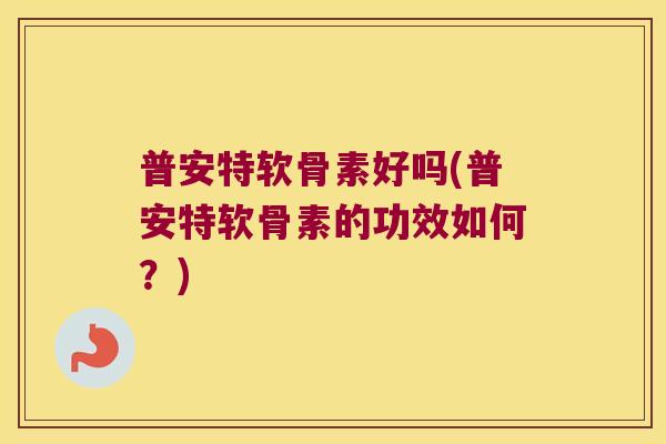 普安特软骨素好吗(普安特软骨素的功效如何?)