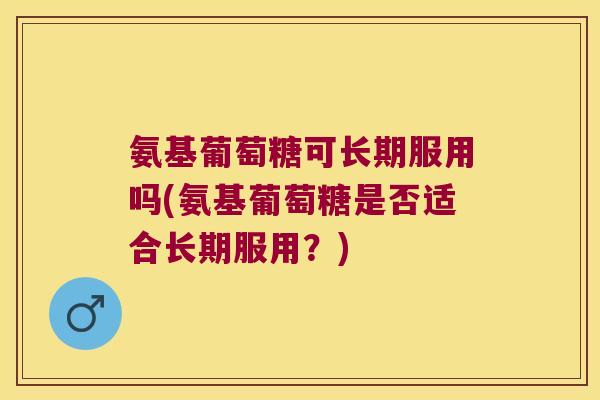 氨基葡萄糖可长期服用吗(氨基葡萄糖是否适合长期服用?)