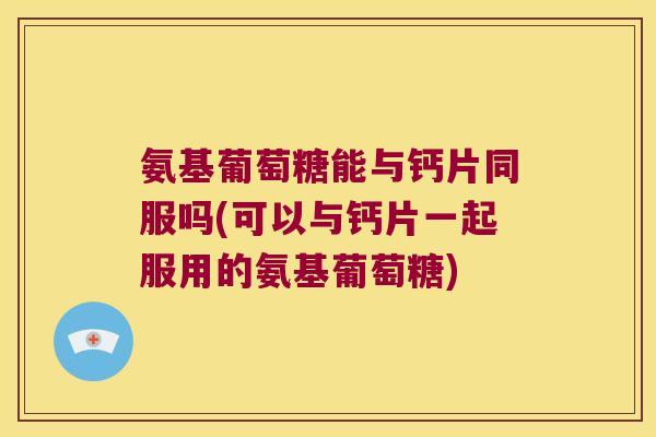 氨基葡萄糖能与钙片同服吗(可以与钙片一起服用的氨基葡萄糖)