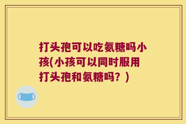 打头孢可以吃氨糖吗小孩(小孩可以同时服用打头孢和氨糖吗?)