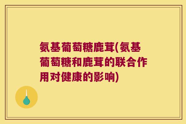 氨基葡萄糖鹿茸(氨基葡萄糖和鹿茸的联合作用对健康的影响)