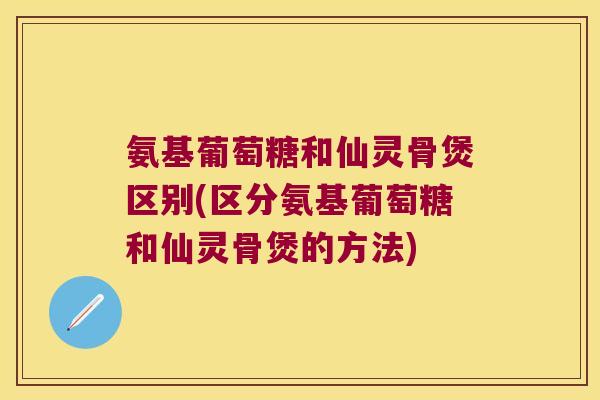 氨基葡萄糖和仙灵骨煲区别(区分氨基葡萄糖和仙灵骨煲的方法) 氨基葡萄糖和仙灵骨煲区别(区分氨基葡萄糖和仙灵骨煲的方法)