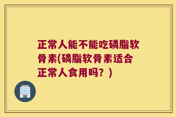 正常人能不能吃磷脂软骨素(磷脂软骨素适合正常人食用吗?)