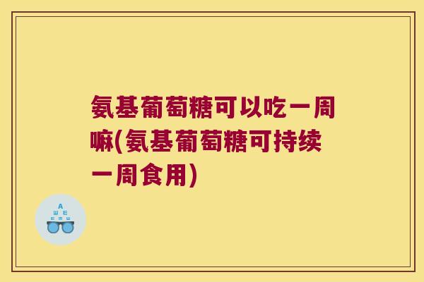 氨基葡萄糖可以吃一周嘛(氨基葡萄糖可持续一周食用)