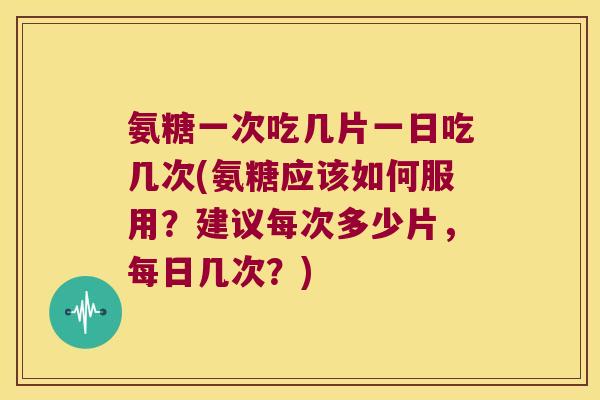 氨糖一次吃几片一日吃几次(氨糖应该如何服用?建议每次多少片,每日几次?)