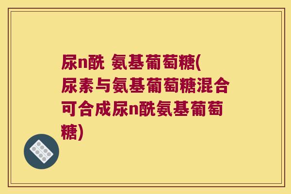 尿n酰 氨基葡萄糖(尿素与氨基葡萄糖混合可合成尿n酰氨基葡萄糖)