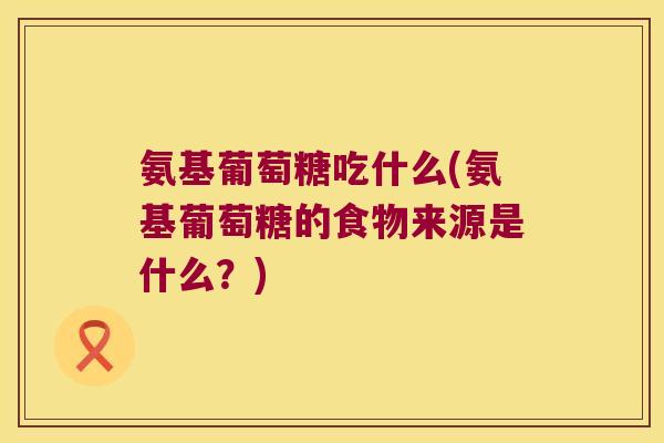 氨基葡萄糖吃什么(氨基葡萄糖的食物来源是什么?)