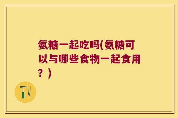 氨糖一起吃吗(氨糖可以与哪些食物一起食用?)