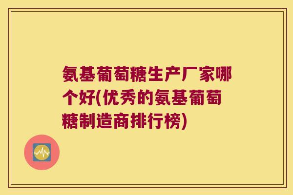 氨基葡萄糖生产厂家哪个好(优秀的氨基葡萄糖制造商排行榜)