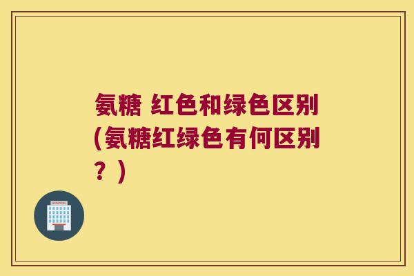 氨糖 红色和绿色区别(氨糖红绿色有何区别？)