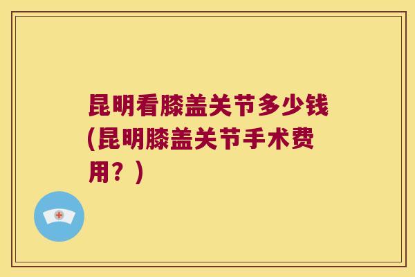 昆明看膝盖关节多少钱(昆明膝盖关节手术费用？)