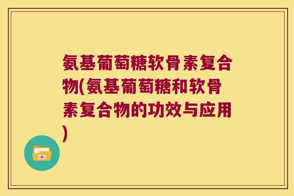 氨基葡萄糖软骨素复合物(氨基葡萄糖和软骨素复合物的功效与应用)