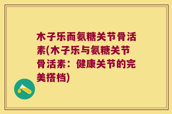 木子乐而氨糖关节骨活素(木子乐与氨糖关节骨活素:健康关节的完美搭档)