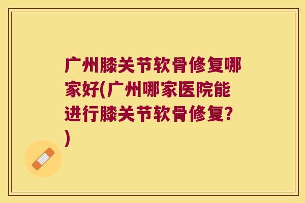 广州膝关节软骨修复哪家好(广州哪家医院能进行膝关节软骨修复?)