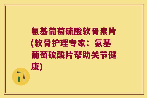 氨基葡萄硫酸软骨素片(软骨护理专家:氨基葡萄硫酸片帮助关节健康)
