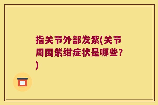 指关节外部发紫(关节周围紫绀症状是哪些?)