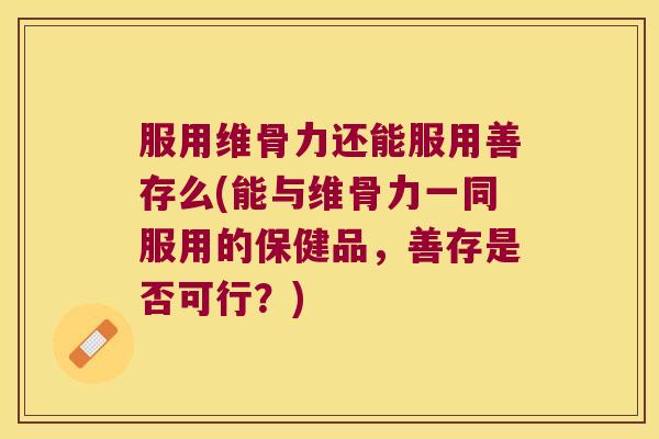 服用维骨力还能服用善存么(能与维骨力一同服用的保健品,善存是否可行?)