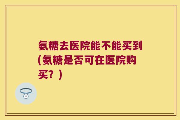 氨糖去医院能不能买到(氨糖是否可在医院购买？)