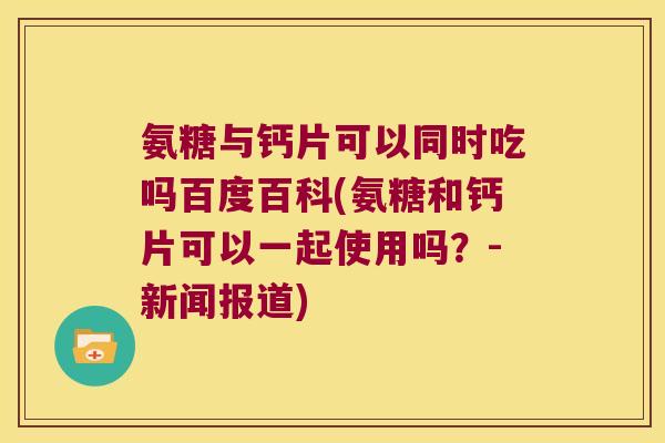 氨糖与钙片可以同时吃吗百度百科(氨糖和钙片可以一起使用吗?-新闻报道)