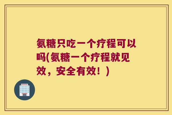 氨糖只吃一个疗程可以吗(氨糖一个疗程就见效，安全有效！)