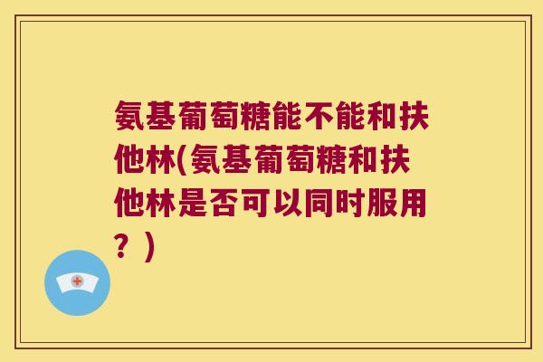 氨基葡萄糖能不能和扶他林(氨基葡萄糖和扶他林是否可以同时服用?)