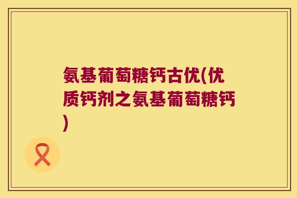 氨基葡萄糖钙古优(优质钙剂之氨基葡萄糖钙)