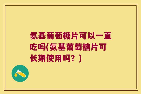氨基葡萄糖片可以一直吃吗(氨基葡萄糖片可长期使用吗?)