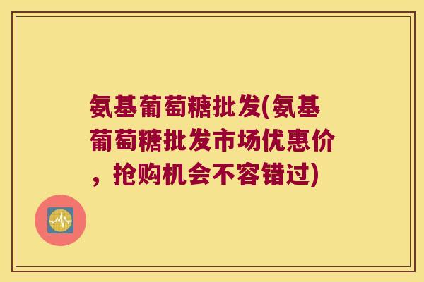 氨基葡萄糖批发(氨基葡萄糖批发市场优惠价,抢购机会不容错过)