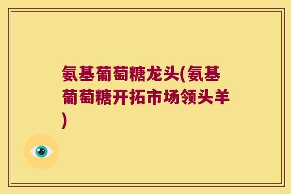 氨基葡萄糖龙头(氨基葡萄糖开拓市场领头羊)